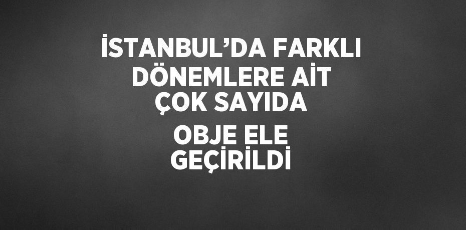 İSTANBUL’DA FARKLI DÖNEMLERE AİT ÇOK SAYIDA OBJE ELE GEÇİRİLDİ