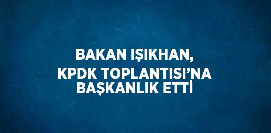 BAKAN IŞIKHAN, KPDK TOPLANTISI’NA BAŞKANLIK ETTİ