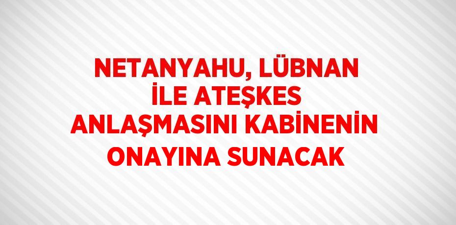 NETANYAHU, LÜBNAN İLE ATEŞKES ANLAŞMASINI KABİNENİN ONAYINA SUNACAK