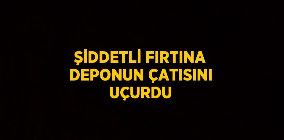 ŞİDDETLİ FIRTINA DEPONUN ÇATISINI UÇURDU