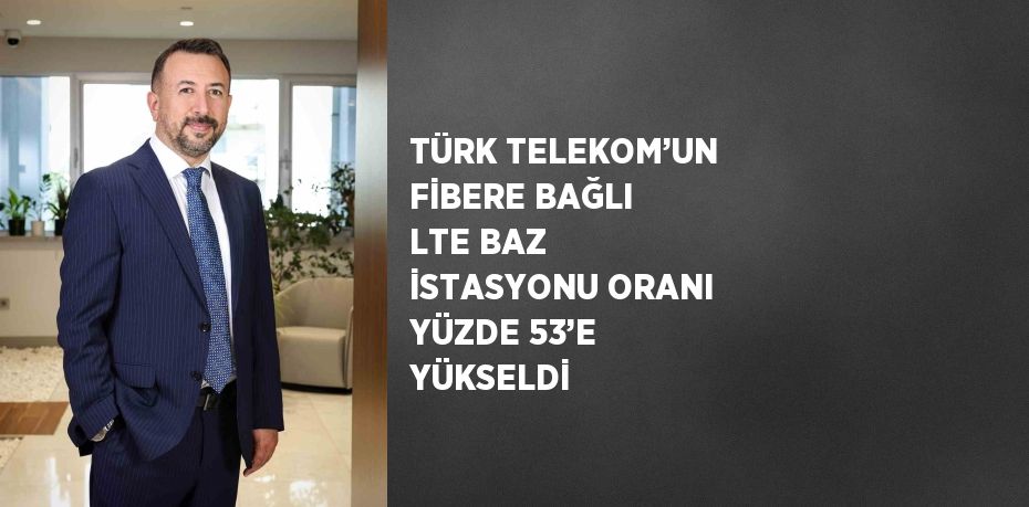 TÜRK TELEKOM’UN FİBERE BAĞLI LTE BAZ İSTASYONU ORANI YÜZDE 53’E YÜKSELDİ