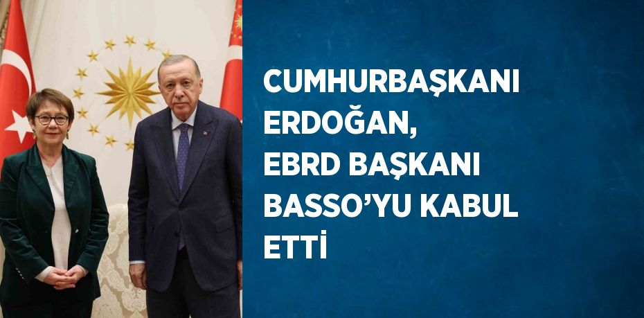 CUMHURBAŞKANI ERDOĞAN, EBRD BAŞKANI BASSO’YU KABUL ETTİ