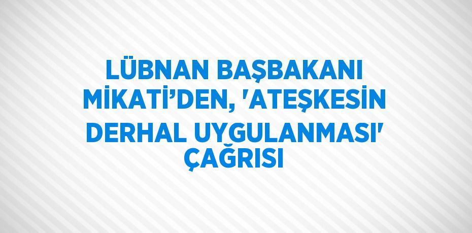 LÜBNAN BAŞBAKANI MİKATİ’DEN, 'ATEŞKESİN DERHAL UYGULANMASI' ÇAĞRISI