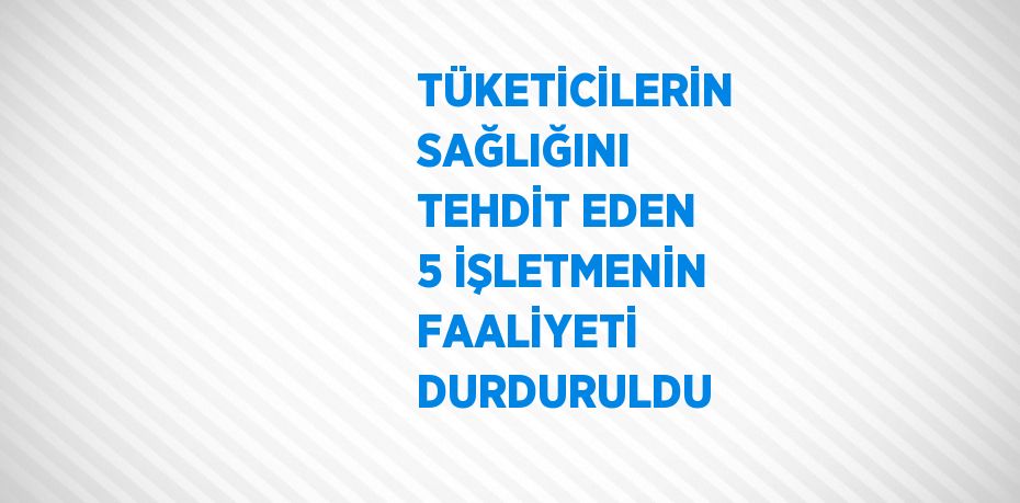 TÜKETİCİLERİN SAĞLIĞINI TEHDİT EDEN 5 İŞLETMENİN FAALİYETİ DURDURULDU