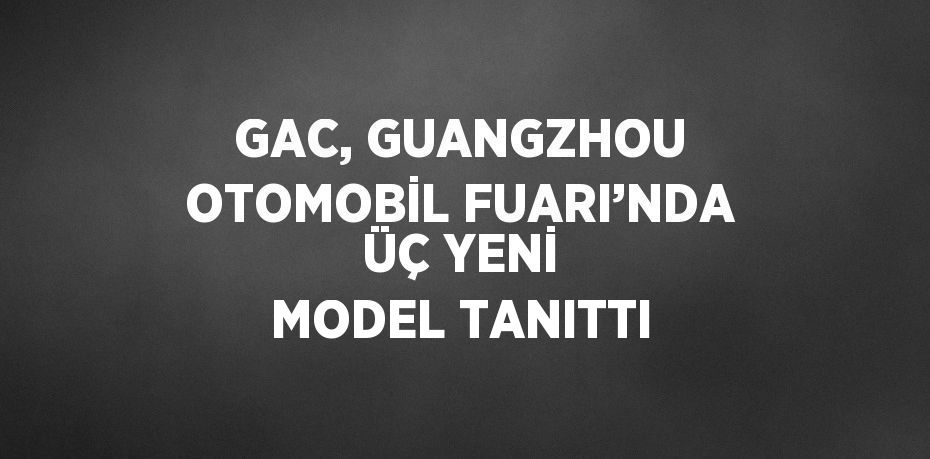 GAC, GUANGZHOU OTOMOBİL FUARI’NDA ÜÇ YENİ MODEL TANITTI