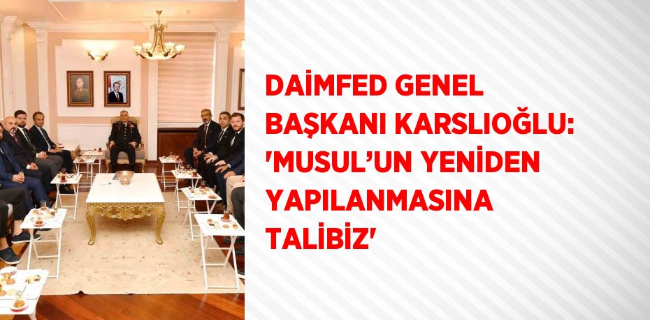 DAİMFED GENEL BAŞKANI KARSLIOĞLU: 'MUSUL’UN YENİDEN YAPILANMASINA TALİBİZ'