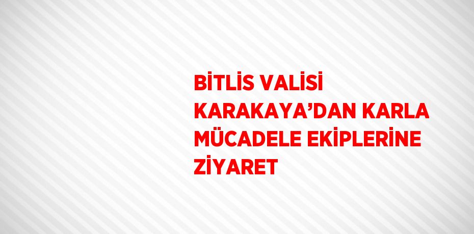 BİTLİS VALİSİ KARAKAYA’DAN KARLA MÜCADELE EKİPLERİNE ZİYARET