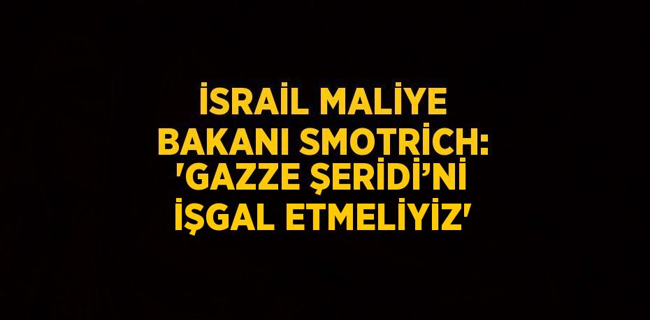 İSRAİL MALİYE BAKANI SMOTRİCH: 'GAZZE ŞERİDİ’Nİ İŞGAL ETMELİYİZ'