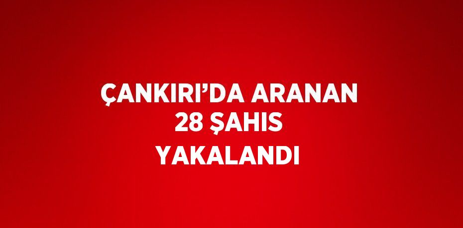 ÇANKIRI’DA ARANAN 28 ŞAHIS YAKALANDI