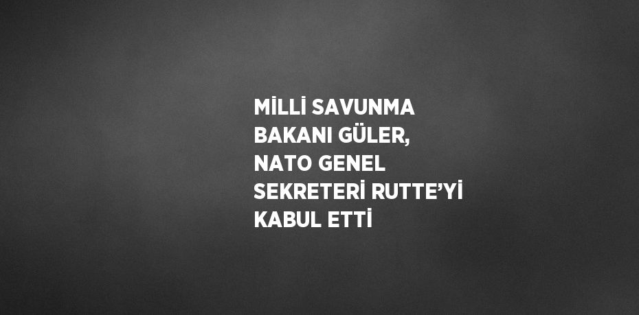 MİLLİ SAVUNMA BAKANI GÜLER, NATO GENEL SEKRETERİ RUTTE’Yİ KABUL ETTİ