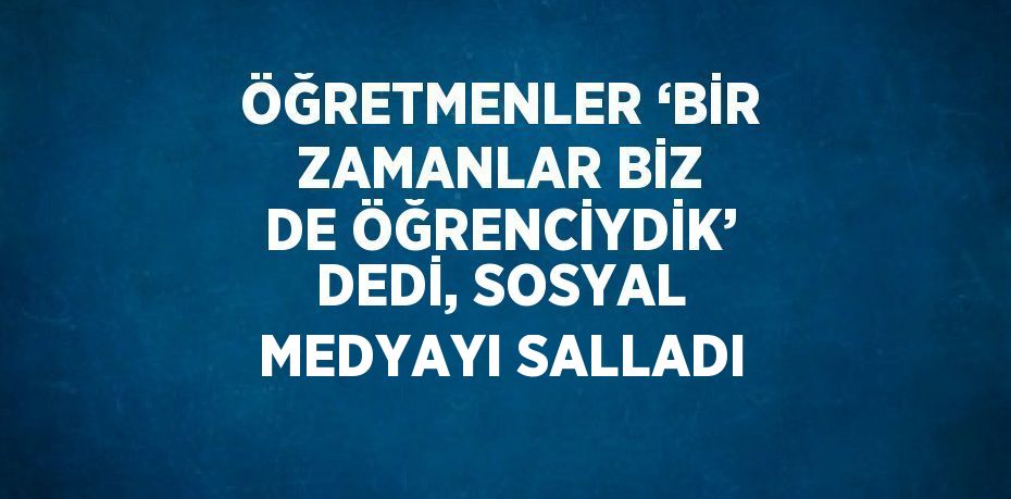 ÖĞRETMENLER ‘BİR ZAMANLAR BİZ DE ÖĞRENCİYDİK’ DEDİ, SOSYAL MEDYAYI SALLADI