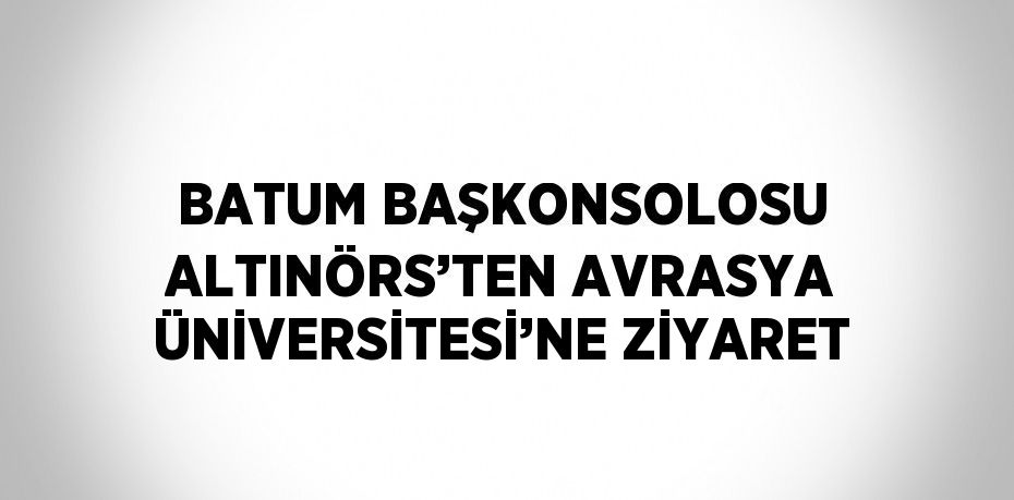 BATUM BAŞKONSOLOSU ALTINÖRS’TEN AVRASYA ÜNİVERSİTESİ’NE ZİYARET