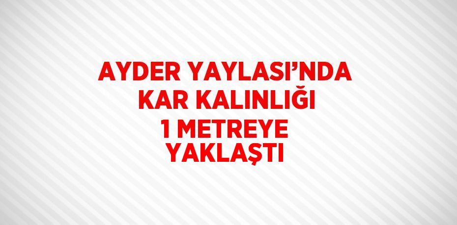 AYDER YAYLASI’NDA KAR KALINLIĞI 1 METREYE YAKLAŞTI