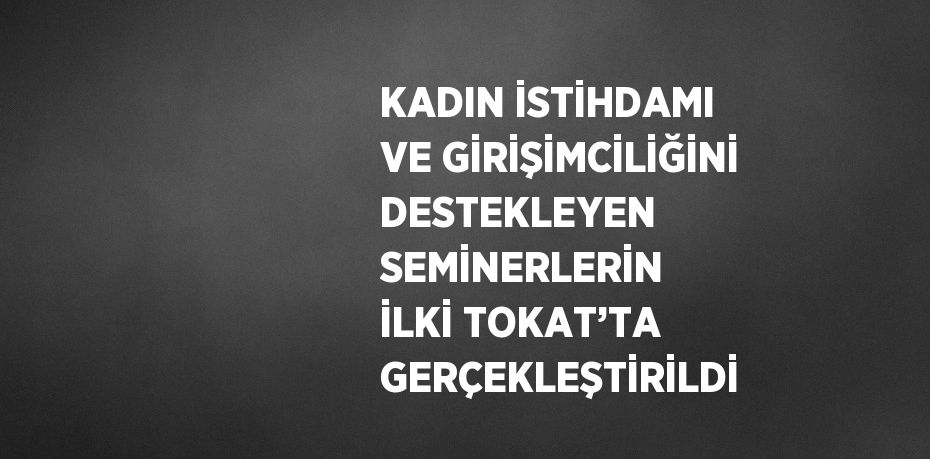 KADIN İSTİHDAMI VE GİRİŞİMCİLİĞİNİ DESTEKLEYEN SEMİNERLERİN İLKİ TOKAT’TA GERÇEKLEŞTİRİLDİ