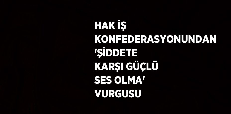 HAK İŞ KONFEDERASYONUNDAN 'ŞİDDETE KARŞI GÜÇLÜ SES OLMA' VURGUSU