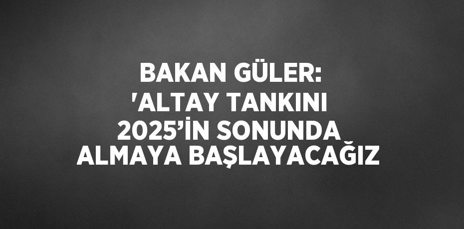 BAKAN GÜLER: 'ALTAY TANKINI 2025’İN SONUNDA ALMAYA BAŞLAYACAĞIZ