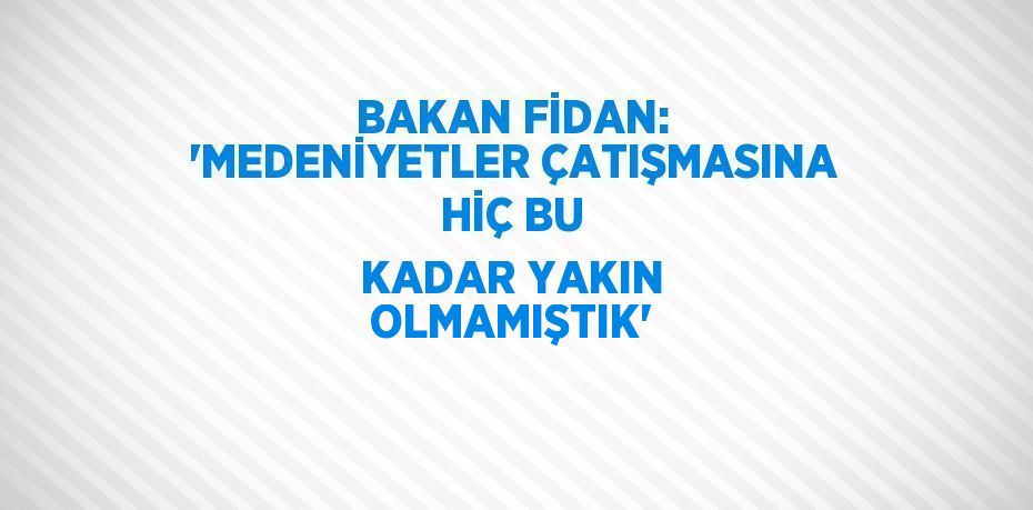 BAKAN FİDAN: 'MEDENİYETLER ÇATIŞMASINA HİÇ BU KADAR YAKIN OLMAMIŞTIK'