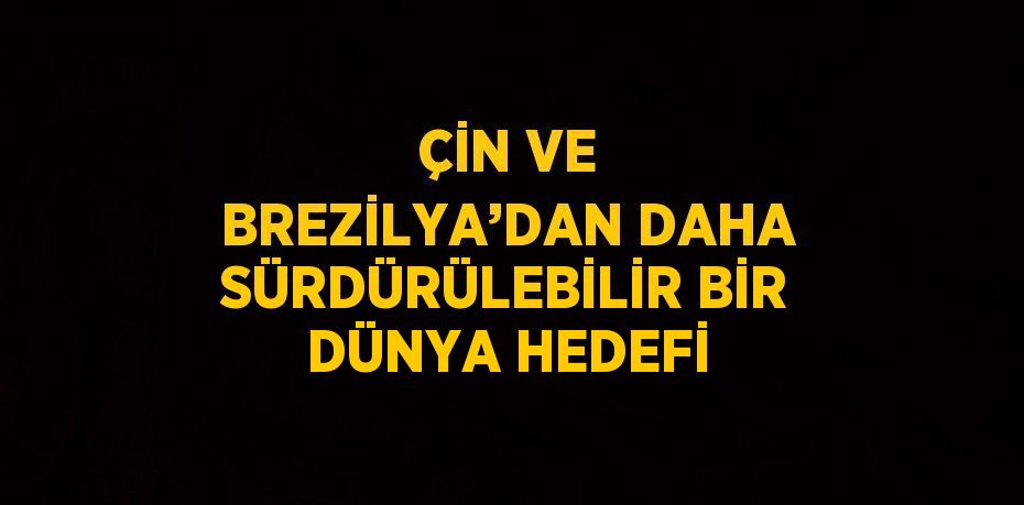 ÇİN VE BREZİLYA’DAN DAHA SÜRDÜRÜLEBİLİR BİR DÜNYA HEDEFİ