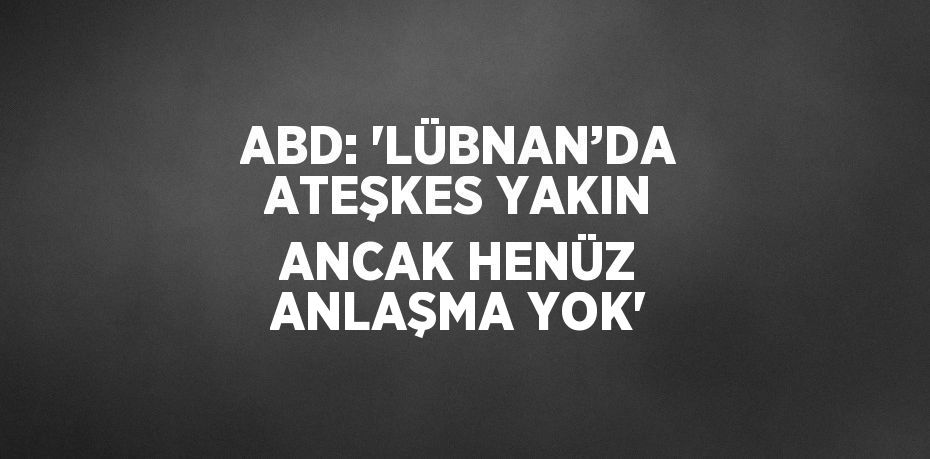 ABD: 'LÜBNAN’DA ATEŞKES YAKIN ANCAK HENÜZ ANLAŞMA YOK'