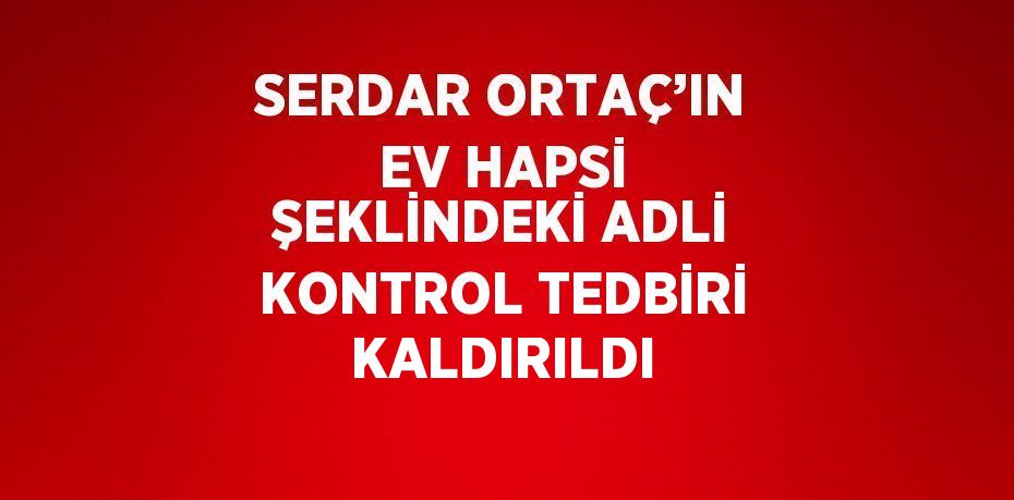 SERDAR ORTAÇ’IN EV HAPSİ ŞEKLİNDEKİ ADLİ KONTROL TEDBİRİ KALDIRILDI