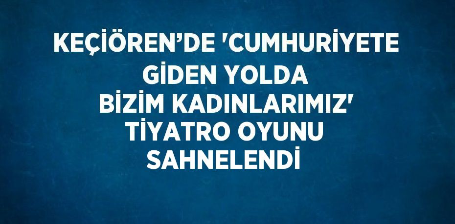 KEÇİÖREN’DE 'CUMHURİYETE GİDEN YOLDA BİZİM KADINLARIMIZ' TİYATRO OYUNU SAHNELENDİ