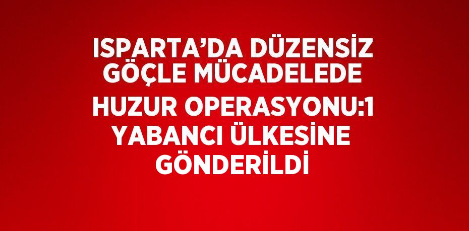 ISPARTA’DA DÜZENSİZ GÖÇLE MÜCADELEDE HUZUR OPERASYONU:1 YABANCI ÜLKESİNE GÖNDERİLDİ