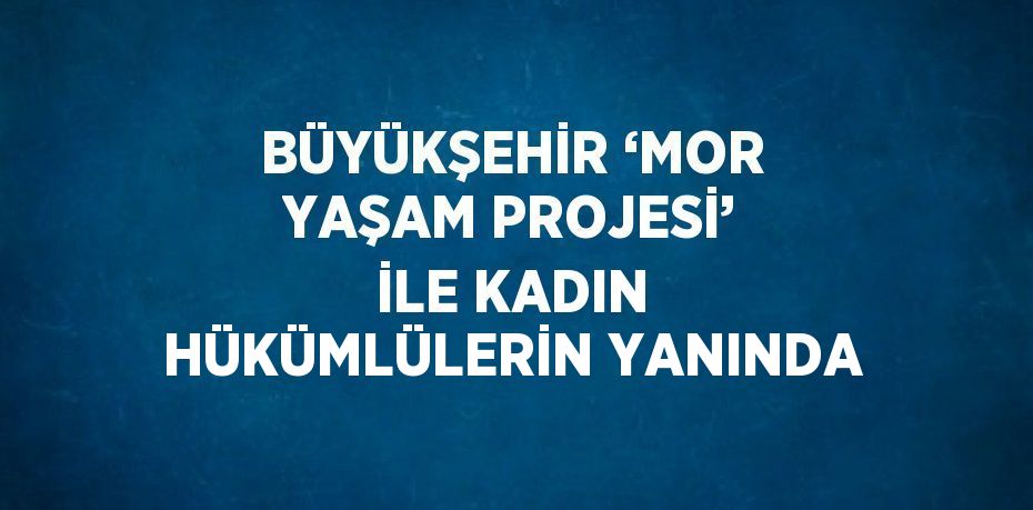 BÜYÜKŞEHİR ‘MOR YAŞAM PROJESİ’ İLE KADIN HÜKÜMLÜLERİN YANINDA