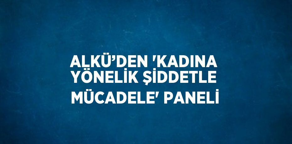 ALKÜ’DEN 'KADINA YÖNELİK ŞİDDETLE MÜCADELE' PANELİ