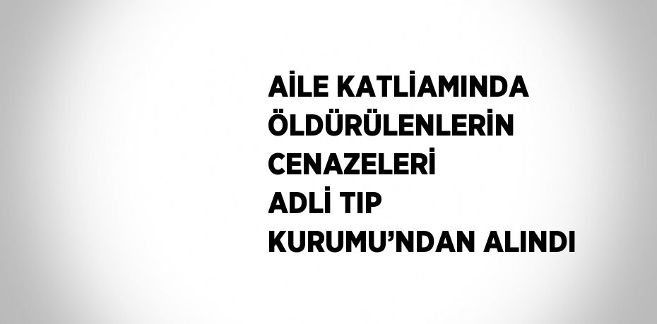 AİLE KATLİAMINDA ÖLDÜRÜLENLERİN CENAZELERİ ADLİ TIP KURUMU’NDAN ALINDI