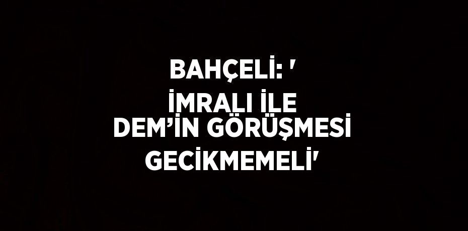 BAHÇELİ: ' İMRALI İLE DEM’İN GÖRÜŞMESİ GECİKMEMELİ'