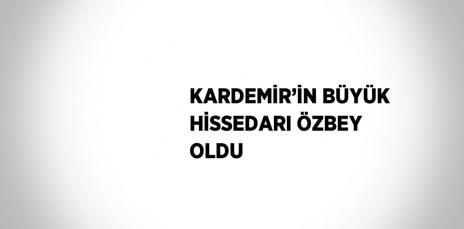 KARDEMİR’İN BÜYÜK HİSSEDARI ÖZBEY OLDU