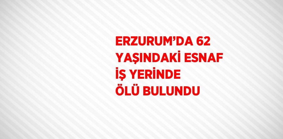 ERZURUM’DA 62 YAŞINDAKİ ESNAF İŞ YERİNDE ÖLÜ BULUNDU