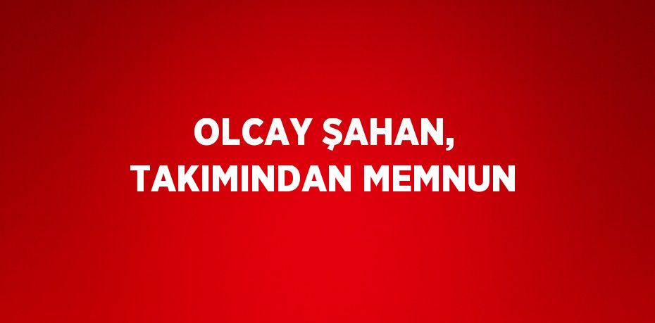 OLCAY ŞAHAN, TAKIMINDAN MEMNUN