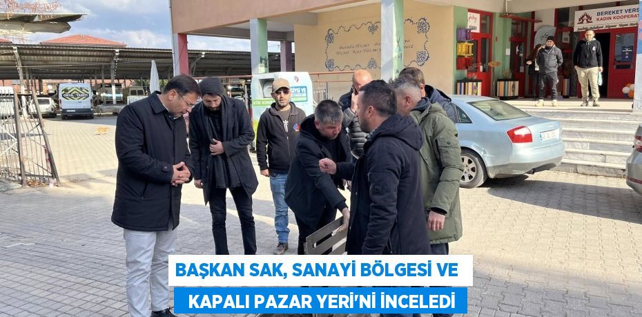 BAŞKAN SAK, SANAYİ BÖLGESİ VE    KAPALI PAZAR YERİ'Nİ İNCELEDİ