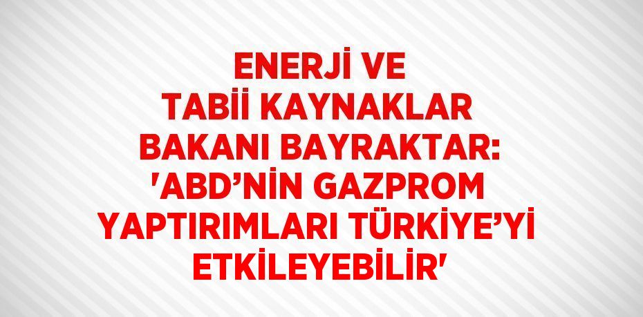 ENERJİ VE TABİİ KAYNAKLAR BAKANI BAYRAKTAR: 'ABD’NİN GAZPROM YAPTIRIMLARI TÜRKİYE’Yİ ETKİLEYEBİLİR'