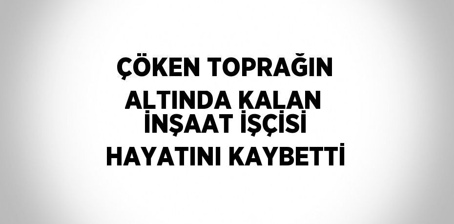 ÇÖKEN TOPRAĞIN ALTINDA KALAN İNŞAAT İŞÇİSİ HAYATINI KAYBETTİ