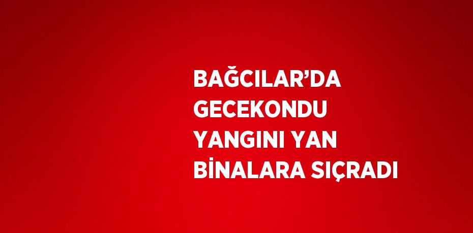 BAĞCILAR’DA GECEKONDU YANGINI YAN BİNALARA SIÇRADI