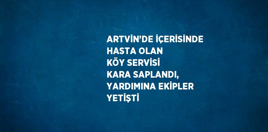 ARTVİN’DE İÇERİSİNDE HASTA OLAN KÖY SERVİSİ KARA SAPLANDI, YARDIMINA EKİPLER YETİŞTİ