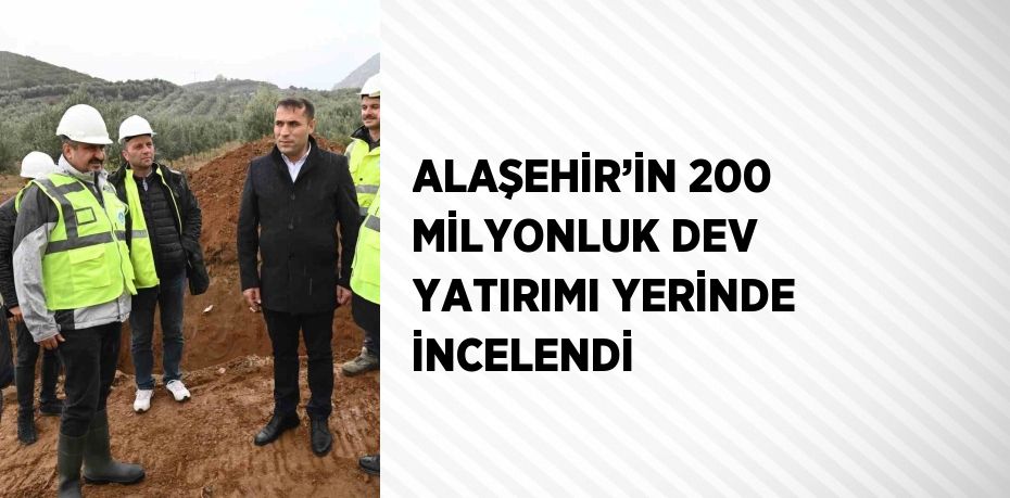 ALAŞEHİR’İN 200 MİLYONLUK DEV YATIRIMI YERİNDE İNCELENDİ