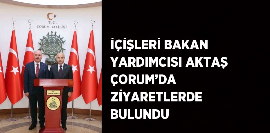 İÇİŞLERİ BAKAN YARDIMCISI AKTAŞ ÇORUM’DA ZİYARETLERDE BULUNDU