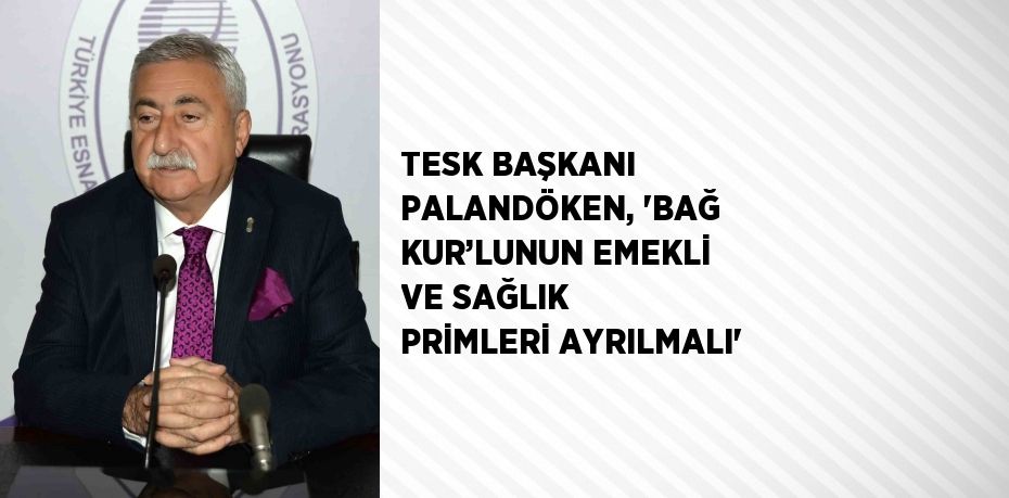 TESK BAŞKANI PALANDÖKEN, 'BAĞ KUR’LUNUN EMEKLİ VE SAĞLIK PRİMLERİ AYRILMALI'