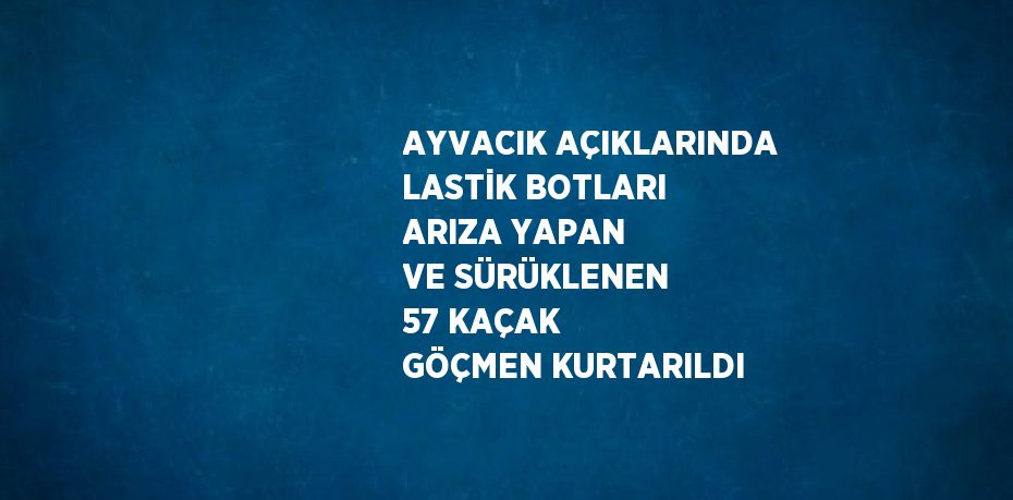 AYVACIK AÇIKLARINDA LASTİK BOTLARI ARIZA YAPAN VE SÜRÜKLENEN 57 KAÇAK GÖÇMEN KURTARILDI