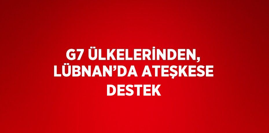 G7 ÜLKELERİNDEN, LÜBNAN’DA ATEŞKESE DESTEK