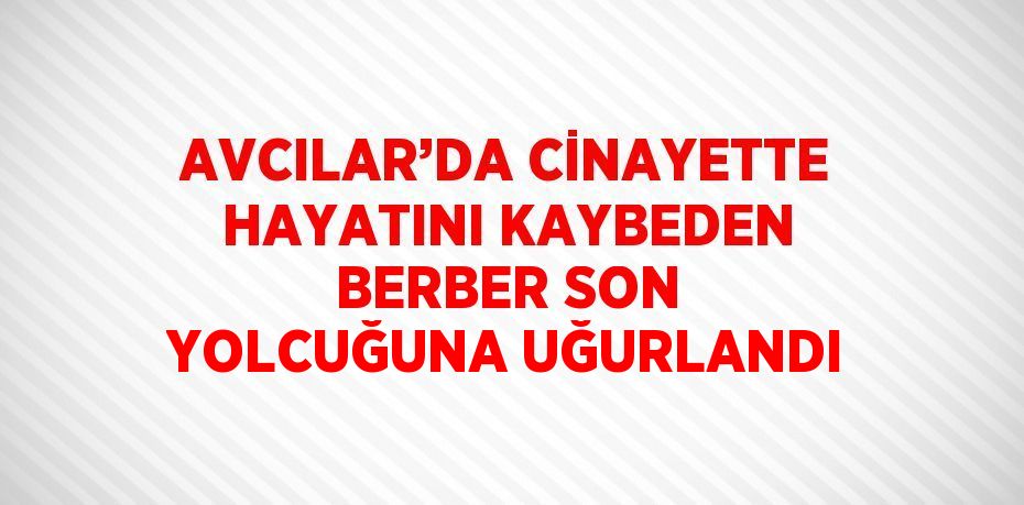 AVCILAR’DA CİNAYETTE HAYATINI KAYBEDEN BERBER SON YOLCUĞUNA UĞURLANDI