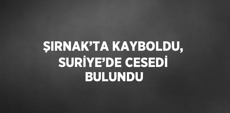 ŞIRNAK’TA KAYBOLDU, SURİYE’DE CESEDİ BULUNDU