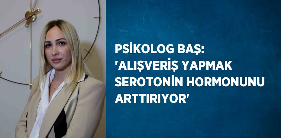 PSİKOLOG BAŞ: 'ALIŞVERİŞ YAPMAK SEROTONİN HORMONUNU ARTTIRIYOR'