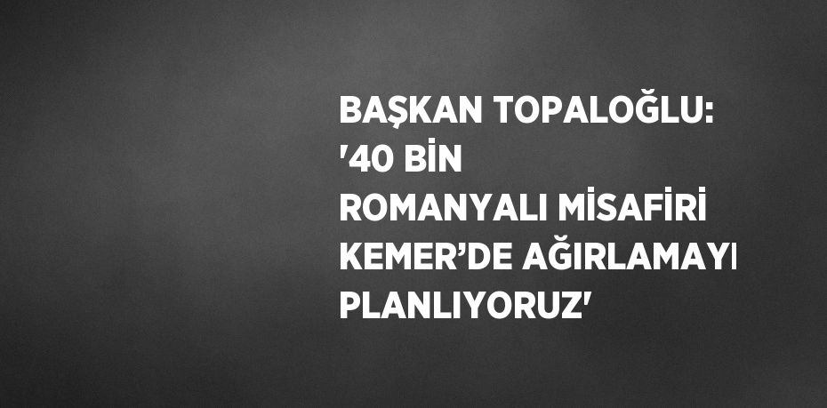 BAŞKAN TOPALOĞLU: '40 BİN ROMANYALI MİSAFİRİ KEMER’DE AĞIRLAMAYI PLANLIYORUZ'