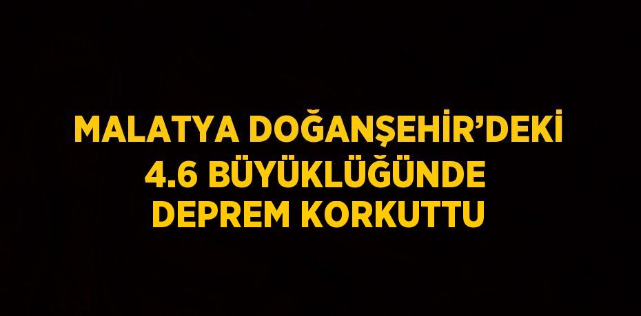 MALATYA DOĞANŞEHİR’DEKİ 4.6 BÜYÜKLÜĞÜNDE DEPREM KORKUTTU