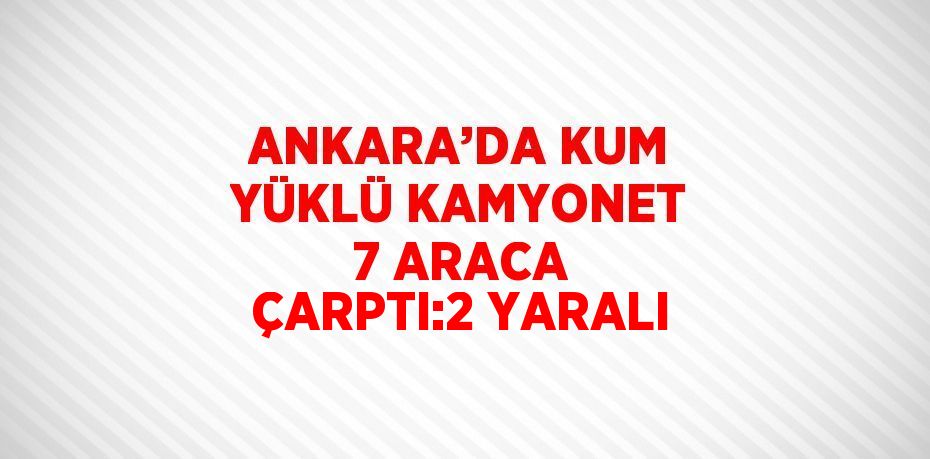 ANKARA’DA KUM YÜKLÜ KAMYONET 7 ARACA ÇARPTI:2 YARALI