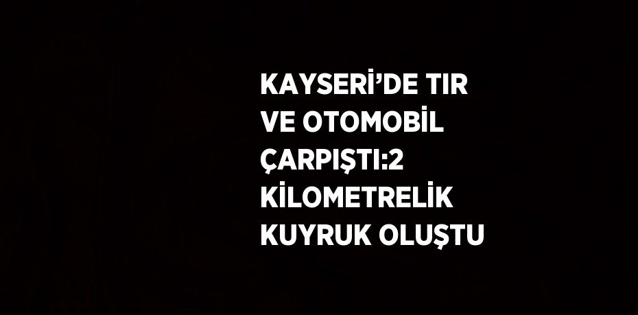 KAYSERİ’DE TIR VE OTOMOBİL ÇARPIŞTI:2 KİLOMETRELİK KUYRUK OLUŞTU